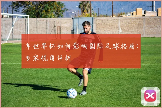 年世界杯如何影响国际足球格局：专家视角评析