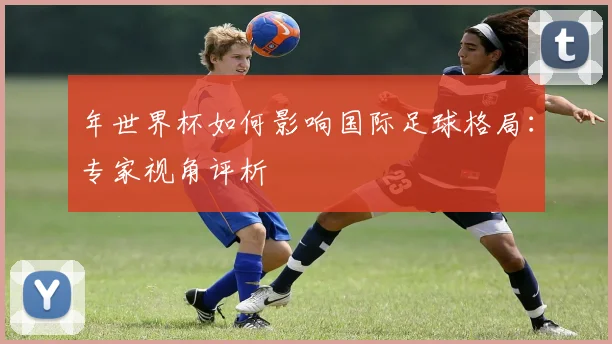 年世界杯如何影响国际足球格局：专家视角评析