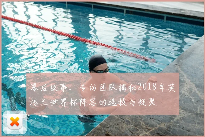 幕后故事:专访团队揭秘2018年英格兰世界杯阵容的选拔与凝聚