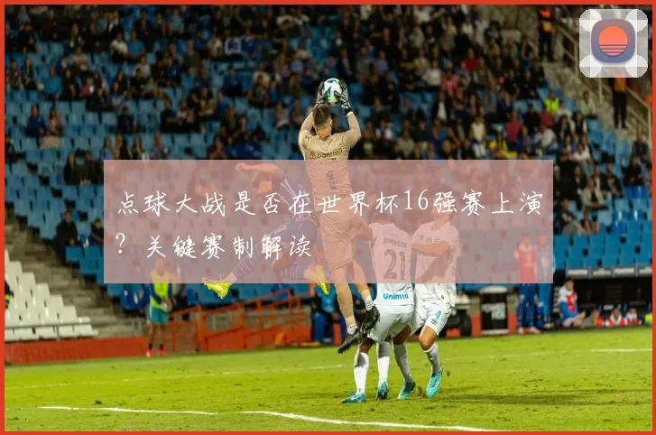 点球大战是否在世界杯16强赛上演？关键赛制解读