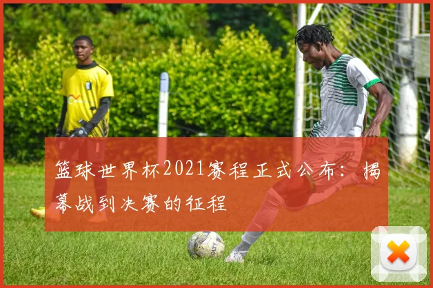 篮球世界杯2021赛程正式公布:揭幕战到决赛的征程