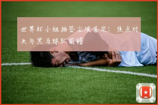 世界杯小组抽签尘埃落定：焦点对决与黑马球队前瞻