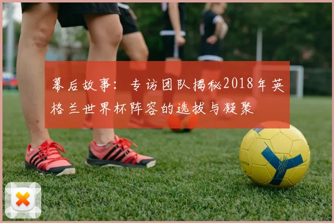 幕后故事:专访团队揭秘2018年英格兰世界杯阵容的选拔与凝聚