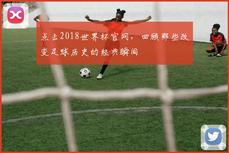 点击2018世界杯官网，回顾那些改变足球历史的经典瞬间
