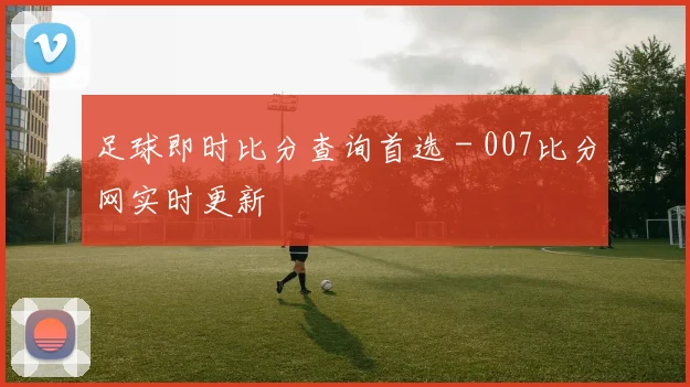 足球即时比分查询首选 - 007比分网实时更新