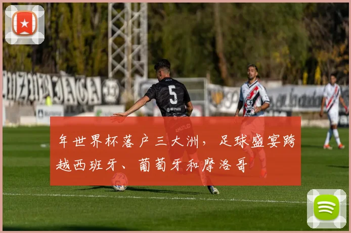 年世界杯落户三大洲，足球盛宴跨越西班牙、葡萄牙和摩洛哥