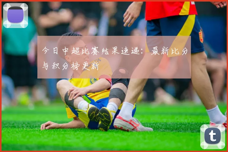 今日中超比赛结果速递：最新比分与积分榜更新