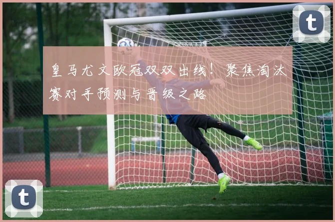 皇马尤文欧冠双双出线！聚焦淘汰赛对手预测与晋级之路