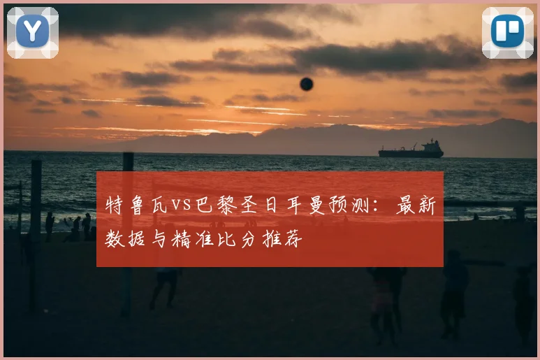 特鲁瓦vs巴黎圣日耳曼预测：最新数据与精准比分推荐