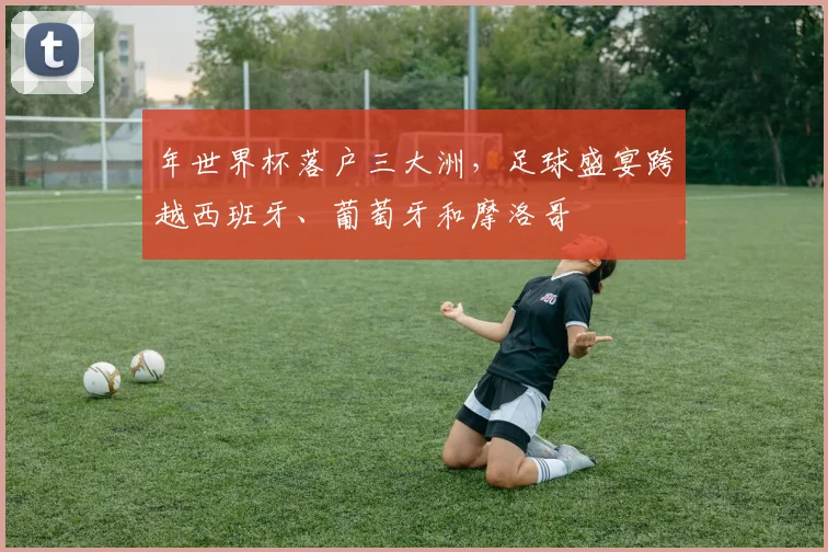 年世界杯落户三大洲，足球盛宴跨越西班牙、葡萄牙和摩洛哥