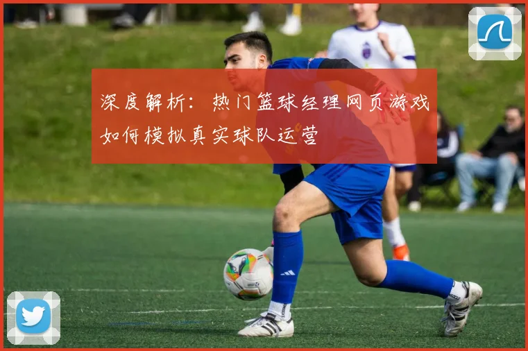 深度解析：热门篮球经理网页游戏如何模拟真实球队运营