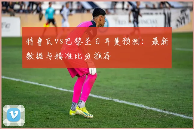 特鲁瓦vs巴黎圣日耳曼预测:最新数据与精准比分推荐