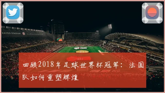 回顾2018年足球世界杯冠军：法国队如何重塑辉煌