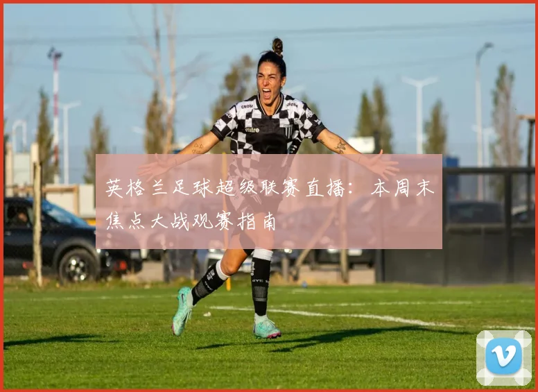 英格兰足球超级联赛直播：本周末焦点大战观赛指南