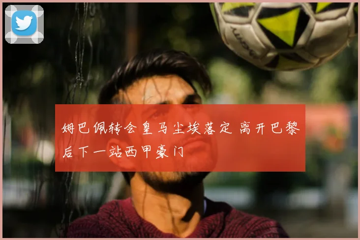 姆巴佩转会皇马尘埃落定 离开巴黎后下一站西甲豪门